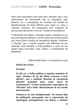 MONITORAMENTO | COPA - Previsões
Nem seria necessário mais nada para entender que a tese
salvacionista de Cantanhêde não se sustentava, pois
bastaria ver o cronograma de reuniões do Comitê de
Monitoramento do Setor Elétrico para saber se, como a
colunista insinuou, tal cronograma fora composto às
pressas para desmentir a tese da “reunião de emergência”.
O Ministério das Minas e Energia, porém, antecipou-se ao
que este blog iria publicar e enviou carta ao jornal provando
que nunca houve reunião de emergência alguma, conforme
a “barriga” que o veículo cometeu sob influência de sua
colunista. Sem remédio, a Folha publicou a carta em sua
edição desta sexta-feira. Veja, abaixo, a manifestação do
Ministério.
Folha de São Paulo | 11 de janeiro de 2013
Painel do Leitor
Energia
No dia 7/1, a Folha publicou a seguinte manchete de
capa: “Escassez de luz faz Dilma convocar o setor
elétrico”, com o subtítulo “Reunião de emergência
discutirá propostas para evitar riscos de
racionamento”. O texto remetia para reportagem em
“Mercado” sob o título “Racionamento de luz acende
sinal amarelo”.
Tratava-se de uma desinformação. Na mesma data
da publicação, preocupado com a repercussão da
reportagem, principalmente nas Bolsas, o ministro
35
 