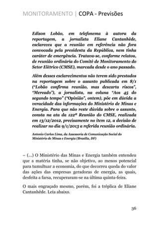 MONITORAMENTO | COPA - Previsões
Edison Lobão, em telefonema à autora da
reportagem, a jornalista Eliane Cantanhêde,
esclareceu que a reunião em referência não fora
convocada pela presidenta da República, nem tinha
caráter de emergência. Tratava-se, conforme relatou,
de reunião ordinária do Comitê de Monitoramento do
Setor Elétrico (CMSE), marcada desde o ano passado.
Além desses esclarecimentos não terem sido prestados
na reportagem sobre o assunto publicada em 8/1
(“Lobão confirma reunião, mas descarta riscos”,
“Mercado”), a jornalista, na coluna “Aos 45 do
segundo tempo” (“Opinião”, ontem), põe em dúvida a
veracidade das informações do Ministério de Minas e
Energia. Para que não reste dúvida sobre o assunto,
consta na ata da 122ª Reunião do CMSE, realizada
em 13/12/2012, precisamente no item 12, a decisão de
realizar no dia 9/1/2013 a referida reunião ordinária.
Antonio Carlos Lima, da Assessoria de Comunicação Social do
Ministério de Minas e Energia (Brasília, DF)
– (...) O Ministério das Minas e Energia também entendeu
que a matéria tinha, se não objetivo, ao menos potencial
para tumultuar a economia, do que decorreu queda do valor
das ações das empresas geradoras de energia, as quais,
desfeita a farsa, recuperaram-se na última quinta-feira.
O mais engraçado mesmo, porém, foi a tréplica de Eliane
Cantanhêde. Leia abaixo.
36
 