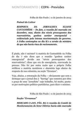 MONITORAMENTO | COPA - Previsões
Folha de São Paulo | 11 de janeiro de 2013
Painel do Leitor
RESPOSTA DA JORNALISTA ELIANE
CANTANHÊDE – De fato, a reunião foi marcada em
dezembro, mas, diante dos níveis preocupantes dos
reservatórios, ganhou caráter emergencial –
evidenciado pela intensa movimentação do governo.
A Folha contemplou no dia 8/1 a versão do ministro
de que não havia risco de racionamento.
É piada, não é mesmo? A matéria de Cantanhêde na Folha
do dia 7 não disse que a reunião “ganhou caráter
emergencial” devido aos “níveis preocupantes dos
reservatórios”; disse que era de emergência, convocada às
pressas. Não foi por outra razão que a própria Folha
retificou a matéria mentirosa e alarmista logo abaixo da
resposta de sua colunista, na seção “Erramos”.
Veja, abaixo, a retratação da Folha – obviamente que sem o
destaque que o jornal deu à “barriga” que cometeu por obra
e graça de uma “jornalista” cujo trabalho, há muito, pauta-
se por motivações político-partidárias, para dizer o mínimo.
Folha de São Paulo | 11 de janeiro de 2013
Seção “Erramos”
MERCADO (7.JAN, PÁG. B1) A reunião do Comitê de
Monitoramento do Setor Elétrico havia sido marcada
37
 