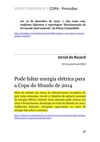 MONITORAMENTO | COPA - Previsões
em 13 de dezembro de 2012, e não neste ano,
conforme informou a reportagem “Racionamento de
luz acende sinal amarelo”, de Eliane Cantanhêde.
http://jornalggn.com.br/blog/luisnassif/folha-admite-o-erro-sobre-o-suposto-
apagao-energetico
Jornal da Record
22 de janeiro de 2013
Pode faltar energia elétrica para
a Copa do Mundo de 2014
Mais da metade das obras de infraestrutura energética do
país estão atrasadas, revela o relatório da agência nacional
de energia elétrica (Aneel). Essa situação pode colocar em
risco o fornecimento deenergia na Copa do Mundo de 2014.
Guilherme Schmidt, advogado especialista no setor de
energia fala sobre o assunto.
http://noticias.r7.com/jornal-da-record-news/2013/01/22/pode-faltar-energia-
eletrica-para-a-copa-do-mundo-de-2014/
38
 