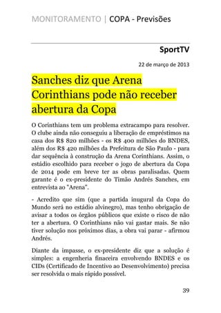 MONITORAMENTO | COPA - Previsões
SportTV
22 de março de 2013
Sanches diz que Arena
Corinthians pode não receber
abertura da Copa
O Corinthians tem um problema extracampo para resolver.
O clube ainda não conseguiu a liberação de empréstimos na
casa dos R$ 820 milhões - os R$ 400 milhões do BNDES,
além dos R$ 420 milhões da Prefeitura de São Paulo - para
dar sequência à construção da Arena Corinthians. Assim, o
estádio escolhido para receber o jogo de abertura da Copa
de 2014 pode em breve ter as obras paralisadas. Quem
garante é o ex-presidente do Timão Andrés Sanches, em
entrevista ao "Arena".
- Acredito que sim (que a partida inugural da Copa do
Mundo será no estádio alvinegro), mas tenho obrigação de
avisar a todos os órgãos públicos que existe o risco de não
ter a abertura. O Corinthians não vai gastar mais. Se não
tiver solução nos próximos dias, a obra vai parar - afirmou
Andrés.
Diante da impasse, o ex-presidente diz que a solução é
simples: a engenheria finaceira envolvendo BNDES e os
CIDs (Certificado de Incentivo ao Desenvolvimento) precisa
ser resolvida o mais rápido possível.
39
 