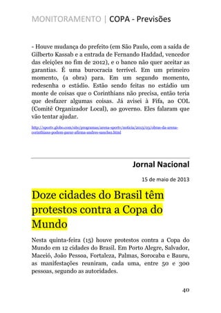 MONITORAMENTO | COPA - Previsões
- Houve mudança do prefeito (em São Paulo, com a saída de
Gilberto Kassab e a entrada de Fernando Haddad, vencedor
das eleições no fim de 2012), e o banco não quer aceitar as
garantias. É uma burocracia terrível. Em um primeiro
momento, (a obra) para. Em um segundo momento,
redesenha o estádio. Estão sendo feitas no estádio um
monte de coisas que o Corinthians não precisa, então teria
que desfazer algumas coisas. Já avisei à Fifa, ao COL
(Comitê Organizador Local), ao governo. Eles falaram que
vão tentar ajudar.
http://sportv.globo.com/site/programas/arena-sportv/noticia/2013/03/obras-da-arena-
corinthians-podem-parar-afirma-andres-sanchez.html
Jornal Nacional
15 de maio de 2013
Doze cidades do Brasil têm
protestos contra a Copa do
Mundo
Nesta quinta-feira (15) houve protestos contra a Copa do
Mundo em 12 cidades do Brasil. Em Porto Alegre, Salvador,
Maceió, João Pessoa, Fortaleza, Palmas, Sorocaba e Bauru,
as manifestações reuniram, cada uma, entre 50 e 300
pessoas, segundo as autoridades.
40
 