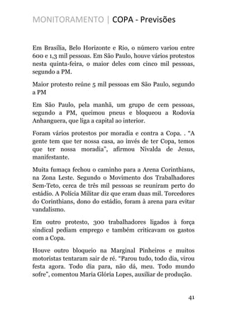 MONITORAMENTO | COPA - Previsões
Em Brasília, Belo Horizonte e Rio, o número variou entre
600 e 1,3 mil pessoas. Em São Paulo, houve vários protestos
nesta quinta-feira, o maior deles com cinco mil pessoas,
segundo a PM.
Maior protesto reúne 5 mil pessoas em São Paulo, segundo
a PM
Em São Paulo, pela manhã, um grupo de cem pessoas,
segundo a PM, queimou pneus e bloqueou a Rodovia
Anhanguera, que liga a capital ao interior.
Foram vários protestos por moradia e contra a Copa. . “A
gente tem que ter nossa casa, ao invés de ter Copa, temos
que ter nossa moradia”, afirmou Nivalda de Jesus,
manifestante.
Muita fumaça fechou o caminho para a Arena Corinthians,
na Zona Leste. Segundo o Movimento dos Trabalhadores
Sem-Teto, cerca de três mil pessoas se reuniram perto do
estádio. A Polícia Militar diz que eram duas mil. Torcedores
do Corinthians, dono do estádio, foram à arena para evitar
vandalismo.
Em outro protesto, 300 trabalhadores ligados à força
sindical pediam emprego e também criticavam os gastos
com a Copa.
Houve outro bloqueio na Marginal Pinheiros e muitos
motoristas tentaram sair de ré. “Parou tudo, todo dia, virou
festa agora. Todo dia para, não dá, meu. Todo mundo
sofre”, comentou Maria Glória Lopes, auxiliar de produção.
41
 