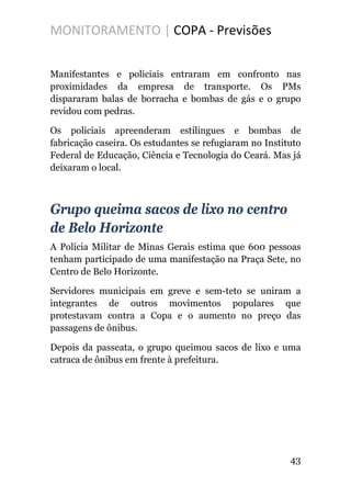 MONITORAMENTO | COPA - Previsões
Manifestantes e policiais entraram em confronto nas
proximidades da empresa de transporte. Os PMs
dispararam balas de borracha e bombas de gás e o grupo
revidou com pedras.
Os policiais apreenderam estilingues e bombas de
fabricação caseira. Os estudantes se refugiaram no Instituto
Federal de Educação, Ciência e Tecnologia do Ceará. Mas já
deixaram o local.
Grupo queima sacos de lixo no centro
de Belo Horizonte
A Polícia Militar de Minas Gerais estima que 600 pessoas
tenham participado de uma manifestação na Praça Sete, no
Centro de Belo Horizonte.
Servidores municipais em greve e sem-teto se uniram a
integrantes de outros movimentos populares que
protestavam contra a Copa e o aumento no preço das
passagens de ônibus.
Depois da passeata, o grupo queimou sacos de lixo e uma
catraca de ônibus em frente à prefeitura.
43
 