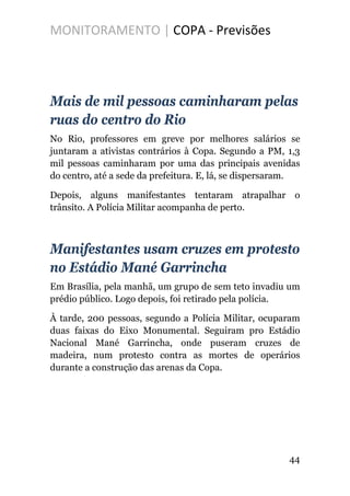 MONITORAMENTO | COPA - Previsões
Mais de mil pessoas caminharam pelas
ruas do centro do Rio
No Rio, professores em greve por melhores salários se
juntaram a ativistas contrários à Copa. Segundo a PM, 1,3
mil pessoas caminharam por uma das principais avenidas
do centro, até a sede da prefeitura. E, lá, se dispersaram.
Depois, alguns manifestantes tentaram atrapalhar o
trânsito. A Polícia Militar acompanha de perto.
Manifestantes usam cruzes em protesto
no Estádio Mané Garrincha
Em Brasília, pela manhã, um grupo de sem teto invadiu um
prédio público. Logo depois, foi retirado pela polícia.
À tarde, 200 pessoas, segundo a Polícia Militar, ocuparam
duas faixas do Eixo Monumental. Seguiram pro Estádio
Nacional Mané Garrincha, onde puseram cruzes de
madeira, num protesto contra as mortes de operários
durante a construção das arenas da Copa.
44
 
