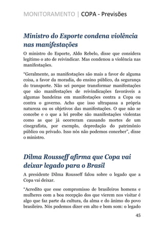 MONITORAMENTO | COPA - Previsões
Ministro do Esporte condena violência
nas manifestações
O ministro do Esporte, Aldo Rebelo, disse que considera
legítimo o ato de reivindicar. Mas condenou a violência nas
manifestações.
“Geralmente, as manifestações são mais a favor de alguma
coisa, a favor da moradia, do ensino público, da segurança
do transporte. Não sei porque transformar manifestações
que são manifestações de reivindicações favoráveis a
algumas bandeiras em manifestações contra a Copa ou
contra o governo. Acho que isso ultrapassa a própria
natureza ou os objetivos das manifestações. O que não se
concebe e o que a lei proíbe são manifestações violentas
como as que já ocorreram causando mortes de um
cinegrafista, por exemplo, depredação do patrimônio
público ou privado. Isso nós não podemos conceber”, disse
o ministro.
Dilma Rousseff afirma que Copa vai
deixar legado para o Brasil
A presidente Dilma Rousseff falou sobre o legado que a
Copa vai deixar.
“Acredito que esse compromisso de brasileiros homens e
mulheres com a boa recepção dos que vierem nos visitar é
algo que faz parte da cultura, da alma e do ânimo do povo
brasileiro. Nós podemos dizer em alto e bom som: o legado
45
 
