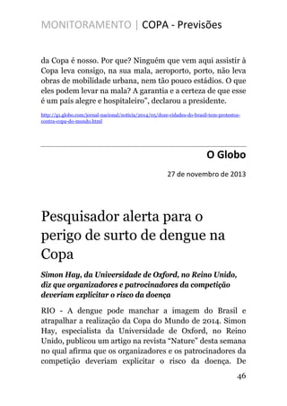 MONITORAMENTO | COPA - Previsões
da Copa é nosso. Por que? Ninguém que vem aqui assistir à
Copa leva consigo, na sua mala, aeroporto, porto, não leva
obras de mobilidade urbana, nem tão pouco estádios. O que
eles podem levar na mala? A garantia e a certeza de que esse
é um país alegre e hospitaleiro”, declarou a presidente.
http://g1.globo.com/jornal-nacional/noticia/2014/05/doze-cidades-do-brasil-tem-protestos-
contra-copa-do-mundo.html
O Globo
27 de novembro de 2013
Pesquisador alerta para o
perigo de surto de dengue na
Copa
Simon Hay, da Universidade de Oxford, no Reino Unido,
diz que organizadores e patrocinadores da competição
deveriam explicitar o risco da doença
RIO - A dengue pode manchar a imagem do Brasil e
atrapalhar a realização da Copa do Mundo de 2014. Simon
Hay, especialista da Universidade de Oxford, no Reino
Unido, publicou um artigo na revista “Nature” desta semana
no qual afirma que os organizadores e os patrocinadores da
competição deveriam explicitar o risco da doença. De
46
 
