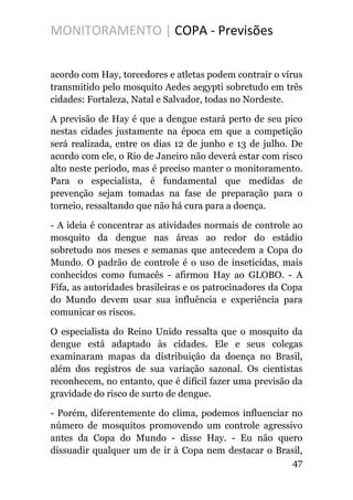 MONITORAMENTO | COPA - Previsões
acordo com Hay, torcedores e atletas podem contrair o vírus
transmitido pelo mosquito Aedes aegypti sobretudo em três
cidades: Fortaleza, Natal e Salvador, todas no Nordeste.
A previsão de Hay é que a dengue estará perto de seu pico
nestas cidades justamente na época em que a competição
será realizada, entre os dias 12 de junho e 13 de julho. De
acordo com ele, o Rio de Janeiro não deverá estar com risco
alto neste período, mas é preciso manter o monitoramento.
Para o especialista, é fundamental que medidas de
prevenção sejam tomadas na fase de preparação para o
torneio, ressaltando que não há cura para a doença.
- A ideia é concentrar as atividades normais de controle ao
mosquito da dengue nas áreas ao redor do estádio
sobretudo nos meses e semanas que antecedem a Copa do
Mundo. O padrão de controle é o uso de inseticidas, mais
conhecidos como fumacês - afirmou Hay ao GLOBO. - A
Fifa, as autoridades brasileiras e os patrocinadores da Copa
do Mundo devem usar sua influência e experiência para
comunicar os riscos.
O especialista do Reino Unido ressalta que o mosquito da
dengue está adaptado às cidades. Ele e seus colegas
examinaram mapas da distribuição da doença no Brasil,
além dos registros de sua variação sazonal. Os cientistas
reconhecem, no entanto, que é difícil fazer uma previsão da
gravidade do risco de surto de dengue.
- Porém, diferentemente do clima, podemos influenciar no
número de mosquitos promovendo um controle agressivo
antes da Copa do Mundo - disse Hay. - Eu não quero
dissuadir qualquer um de ir à Copa nem destacar o Brasil,
47
 