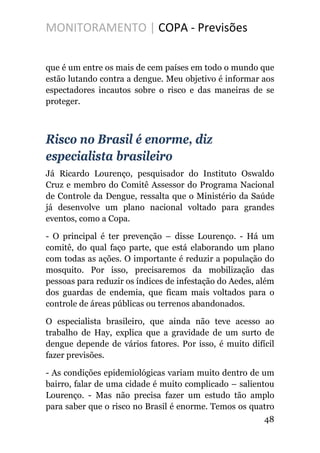 MONITORAMENTO | COPA - Previsões
que é um entre os mais de cem países em todo o mundo que
estão lutando contra a dengue. Meu objetivo é informar aos
espectadores incautos sobre o risco e das maneiras de se
proteger.
Risco no Brasil é enorme, diz
especialista brasileiro
Já Ricardo Lourenço, pesquisador do Instituto Oswaldo
Cruz e membro do Comitê Assessor do Programa Nacional
de Controle da Dengue, ressalta que o Ministério da Saúde
já desenvolve um plano nacional voltado para grandes
eventos, como a Copa.
- O principal é ter prevenção – disse Lourenço. - Há um
comitê, do qual faço parte, que está elaborando um plano
com todas as ações. O importante é reduzir a população do
mosquito. Por isso, precisaremos da mobilização das
pessoas para reduzir os índices de infestação do Aedes, além
dos guardas de endemia, que ficam mais voltados para o
controle de áreas públicas ou terrenos abandonados.
O especialista brasileiro, que ainda não teve acesso ao
trabalho de Hay, explica que a gravidade de um surto de
dengue depende de vários fatores. Por isso, é muito difícil
fazer previsões.
- As condições epidemiológicas variam muito dentro de um
bairro, falar de uma cidade é muito complicado – salientou
Lourenço. - Mas não precisa fazer um estudo tão amplo
para saber que o risco no Brasil é enorme. Temos os quatro
48
 