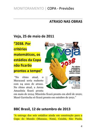 MONITORAMENTO | COPA - Previsões
ATRASO NAS OBRAS
Veja, 25 de maio de 2011
“2038. Por
critérios
matemáticos, os
estádios da Copa
não ficarão
prontos a tempo”
“No ritmo atual, o
Maracanã seria reaberto
com 24 anos de atraso.
No ritmo atual, a Arena
Amazônia ficará pronta
em maio de 2024; Mineirão ficará pronto em abril de 2020;
Mané Garrincha só ficará pronto em outubro de 2021.”
BBC Brasil, 12 de setembro de 2013
“A entrega dos seis estádios ainda em construção para a
Copa do Mundo (Manaus, Natal, Cuiabá, São Paulo,
4
 