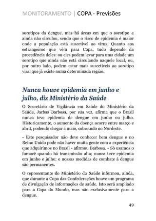 MONITORAMENTO | COPA - Previsões
sorotipos da dengue, mas há áreas em que o sorotipo 4
ainda não circulou, sendo que o risco de epidemia é maior
onde a população está suscetível ao vírus. Quanto aos
estrangeiros que vêm para Copa, tudo depende da
procedência deles: ou eles podem levar para uma cidade um
sorotipo que ainda não está circulando naquele local, ou,
por outro lado, podem estar mais suscetíveis ao sorotipo
viral que já existe numa determinada região.
Nunca houve epidemia em junho e
julho, diz Ministério da Saúde
O Secretário de Vigilância em Saúde do Ministério da
Saúde, Jarbas Barbosa, por sua vez, afirma que o Brasil
nunca teve epidemia de dengue em junho ou julho.
Historicamente, o aumento da doença ocorre entre março e
abril, podendo chegar a maio, sobretudo no Nordeste.
- Este pesquisador não deve conhecer bem dengue e no
Reino Unido pode não haver muita gente com a experiência
que adquirimos no Brasil - afirmou Barbosa. - Só usamos o
fumacê quando há transmissão alta; nunca teve epidemia
em junho e julho; e nossas medidas de combate à dengue
são permanentes.
O representante do Ministério da Saúde informou, ainda,
que durante a Copa das Confederações houve um programa
de divulgação de informações de saúde. Isto será ampliado
para a Copa do Mundo, mas não exclusivamente para a
dengue.
49
 