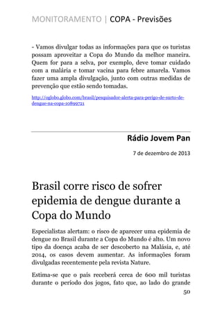 MONITORAMENTO | COPA - Previsões
- Vamos divulgar todas as informações para que os turistas
possam aproveitar a Copa do Mundo da melhor maneira.
Quem for para a selva, por exemplo, deve tomar cuidado
com a malária e tomar vacina para febre amarela. Vamos
fazer uma ampla divulgação, junto com outras medidas de
prevenção que estão sendo tomadas.
http://oglobo.globo.com/brasil/pesquisador-alerta-para-perigo-de-surto-de-
dengue-na-copa-10899721
Rádio Jovem Pan
7 de dezembro de 2013
Brasil corre risco de sofrer
epidemia de dengue durante a
Copa do Mundo
Especialistas alertam: o risco de aparecer uma epidemia de
dengue no Brasil durante a Copa do Mundo é alto. Um novo
tipo da doença acaba de ser descoberto na Malásia, e, até
2014, os casos devem aumentar. As informações foram
divulgadas recentemente pela revista Nature.
Estima-se que o país receberá cerca de 600 mil turistas
durante o período dos jogos, fato que, ao lado do grande
50
 