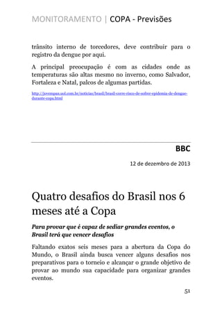 MONITORAMENTO | COPA - Previsões
trânsito interno de torcedores, deve contribuir para o
registro da dengue por aqui.
A principal preocupação é com as cidades onde as
temperaturas são altas mesmo no inverno, como Salvador,
Fortaleza e Natal, palcos de algumas partidas.
http://jovempan.uol.com.br/noticias/brasil/brasil-corre-risco-de-sofrer-epidemia-de-dengue-
durante-copa.html
BBC
12 de dezembro de 2013
Quatro desafios do Brasil nos 6
meses até a Copa
Para provar que é capaz de sediar grandes eventos, o
Brasil terá que vencer desafios
Faltando exatos seis meses para a abertura da Copa do
Mundo, o Brasil ainda busca vencer alguns desafios nos
preparativos para o torneio e alcançar o grande objetivo de
provar ao mundo sua capacidade para organizar grandes
eventos.
51
 