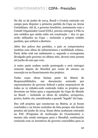 MONITORAMENTO | COPA - Previsões
No dia 12 de junho de 2014, Brasil e Croácia entrarão em
campo para disputar a primeira partida da Copa na Arena
Corinthians. Até lá, o governo brasileiro, juntamente com o
Comitê Organizador Local (COL), precisa entregar à Fifa os
seis estádios que ainda estão em construção – dos 12 que
serão utilizados na Copa -, incluindo o próprio estádio
paulista, que sediará a abertura.
Além dos palcos das partidas, o país se comprometeu
também com obras de infraestrutura e mobilidade urbana.
Parte delas está em andamento e, segundo o cronograma
divulgado pelo governo no último mês, deverá estar pronta
até junho do ano que vem.
A outra parte acabou sendo postergada e será entregue
somente depois do Mundial por conta de atrasos na
execução ou no financiamento dos projetos.
Todas essas obras faziam parte da Matriz de
Responsabilidades, um documento assinado por
representantes do governo federal e pelos responsáveis de
todas as 12 cidades-sede contendo todos os projetos que
deveriam ser feitos para a organização da Copa do Mundo
no Brasil – incluindo as obras de estádios, aeroportos,
portos, hotéis, etc, consideradas o grande "legado" da Copa.
Dos 108 projetos que constavam na Matriz, 21 já foram
concluídos e 22 foram excluídos da lista porque não ficarão
prontos até junho de 2014. Essas obras acabaram entrando
no PAC (Programa de Aceleração do Crescimento) e,
mesmo não sendo entregues para o Mundial, continuarão
contando com os incentivos do governo concedidos para as
52
 