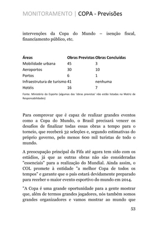 MONITORAMENTO | COPA - Previsões
intervenções da Copa do Mundo – isenção fiscal,
financiamento público, etc.
Áreas Obras Previstas Obras Concluídas
Mobilidade urbana 45 3
Aeroportos 30 10
Portos 6 1
Infraestrutura de turismo 41 nenhuma
Hotéis 16 7
Fonte: Ministério do Esporte (algumas das 'obras previstas' não estão listadas na Matriz de
Responsabilidades)
Para comprovar que é capaz de realizar grandes eventos
como a Copa do Mundo, o Brasil precisará vencer os
desafios de finalizar todas essas obras a tempo para o
torneio, que receberá 32 seleções e, segundo estimativas do
próprio governo, pelo menos 600 mil turistas de todo o
mundo.
A preocupação principal da Fifa até agora tem sido com os
estádios, já que as outras obras não são consideradas
"essenciais" para a realização do Mundial. Ainda assim, o
COL promete à entidade "a melhor Copa de todos os
tempos" e garante que o país estará devidamente preparado
para receber o maior evento esportivo do mundo em 2014.
"A Copa é uma grande oportunidade para a gente mostrar
que, além de termos grandes jogadores, nós também somos
grandes organizadores e vamos mostrar ao mundo que
53
 