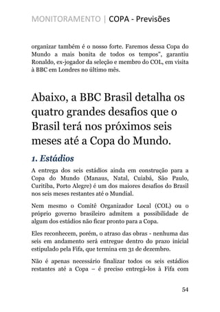 MONITORAMENTO | COPA - Previsões
organizar também é o nosso forte. Faremos dessa Copa do
Mundo a mais bonita de todos os tempos", garantiu
Ronaldo, ex-jogador da seleção e membro do COL, em visita
à BBC em Londres no último mês.
Abaixo, a BBC Brasil detalha os
quatro grandes desafios que o
Brasil terá nos próximos seis
meses até a Copa do Mundo.
1. Estádios
A entrega dos seis estádios ainda em construção para a
Copa do Mundo (Manaus, Natal, Cuiabá, São Paulo,
Curitiba, Porto Alegre) é um dos maiores desafios do Brasil
nos seis meses restantes até o Mundial.
Nem mesmo o Comitê Organizador Local (COL) ou o
próprio governo brasileiro admitem a possibilidade de
algum dos estádios não ficar pronto para a Copa.
Eles reconhecem, porém, o atraso das obras - nenhuma das
seis em andamento será entregue dentro do prazo inicial
estipulado pela Fifa, que termina em 31 de dezembro.
Não é apenas necessário finalizar todos os seis estádios
restantes até a Copa – é preciso entregá-los à Fifa com
54
 