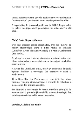 MONITORAMENTO | COPA - Previsões
tempo suficiente para que ela realize neles os tradicionais
"eventos-teste", que servem como ensaios para o Mundial.
A expectativa do governo brasileiro e do COL é de que todos
os palcos dos jogos da Copa estejam nas mãos da Fifa até
abril.
Natal, Porto Alegre e Manaus
Dos seis estádios ainda inacabados, três são motivo de
maior preocupação para a Fifa: Arena da Baixada
(Curitiba), Arena Pantanal (Cuiabá) e a Arena Corinthians
(São Paulo).
As demais arenas, embora atrasadas, mostram estar com
obras adiantadas, e a expectativa é de que sejam concluídas
já em janeiro.
A Arena das Dunas, em Natal, está 94% concluída, faltando
apenas finalizar a colocação dos assentos e fazer o
acabamento.
Já o Beira-Rio, em Porto Alegre, tem 92% das obras
prontas, restando ainda por fazer o restante da cobertura e
a colocação dos últimos assentos.
Em Manaus, a construção da Arena Amazônia tem 90% de
avanço, com o gramado já concluído e com a instalação das
cadeiras e do sistema elétrico em execução.
Curitiba, Cuiabá e São Paulo
55
 