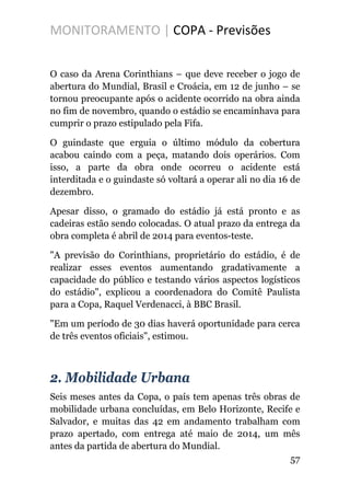 MONITORAMENTO | COPA - Previsões
O caso da Arena Corinthians – que deve receber o jogo de
abertura do Mundial, Brasil e Croácia, em 12 de junho – se
tornou preocupante após o acidente ocorrido na obra ainda
no fim de novembro, quando o estádio se encaminhava para
cumprir o prazo estipulado pela Fifa.
O guindaste que erguia o último módulo da cobertura
acabou caindo com a peça, matando dois operários. Com
isso, a parte da obra onde ocorreu o acidente está
interditada e o guindaste só voltará a operar ali no dia 16 de
dezembro.
Apesar disso, o gramado do estádio já está pronto e as
cadeiras estão sendo colocadas. O atual prazo da entrega da
obra completa é abril de 2014 para eventos-teste.
"A previsão do Corinthians, proprietário do estádio, é de
realizar esses eventos aumentando gradativamente a
capacidade do público e testando vários aspectos logísticos
do estádio", explicou a coordenadora do Comitê Paulista
para a Copa, Raquel Verdenacci, à BBC Brasil.
"Em um período de 30 dias haverá oportunidade para cerca
de três eventos oficiais", estimou.
2. Mobilidade Urbana
Seis meses antes da Copa, o país tem apenas três obras de
mobilidade urbana concluídas, em Belo Horizonte, Recife e
Salvador, e muitas das 42 em andamento trabalham com
prazo apertado, com entrega até maio de 2014, um mês
antes da partida de abertura do Mundial.
57
 