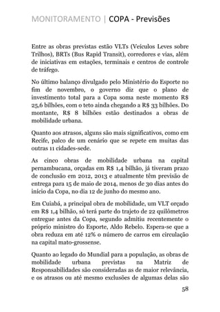 MONITORAMENTO | COPA - Previsões
Entre as obras previstas estão VLTs (Veículos Leves sobre
Trilhos), BRTs (Bus Rapid Transit), corredores e vias, além
de iniciativas em estações, terminais e centros de controle
de tráfego.
No último balanço divulgado pelo Ministério do Esporte no
fim de novembro, o governo diz que o plano de
investimento total para a Copa soma neste momento R$
25,6 bilhões, com o teto ainda chegando a R$ 33 bilhões. Do
montante, R$ 8 bilhões estão destinados a obras de
mobilidade urbana.
Quanto aos atrasos, alguns são mais significativos, como em
Recife, palco de um cenário que se repete em muitas das
outras 11 cidades-sede.
As cinco obras de mobilidade urbana na capital
pernambucana, orçadas em R$ 1,4 bilhão, já tiveram prazo
de conclusão em 2012, 2013 e atualmente têm previsão de
entrega para 15 de maio de 2014, menos de 30 dias antes do
início da Copa, no dia 12 de junho do mesmo ano.
Em Cuiabá, a principal obra de mobilidade, um VLT orçado
em R$ 1,4 bilhão, só terá parte do trajeto de 22 quilômetros
entregue antes da Copa, segundo admitiu recentemente o
próprio ministro do Esporte, Aldo Rebelo. Espera-se que a
obra reduza em até 12% o número de carros em circulação
na capital mato-grossense.
Quanto ao legado do Mundial para a população, as obras de
mobilidade urbana previstas na Matriz de
Responsabilidades são consideradas as de maior relevância,
e os atrasos ou até mesmo exclusões de algumas delas são
58
 