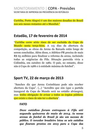 MONITORAMENTO | COPA - Previsões
SECRETARIA DE IMPRENSA DA PRESIDÊNCIA DA REPÚBLICA
Curitiba, Porto Alegre) é um dos maiores desafios do Brasil
nos seis meses restantes até o Mundial.”
Estadão, 17 de fevereiro de 2014
“Curitiba corre sério risco de ser excluída da Copa do
Mundo nesta terça-feira. A 115 dias da abertura da
competição, as obras da Arena da Baixada estão longe de
serem concluídas. Além disso, o Atlético-PR precisa de mais
R$ 65 milhões para finalizar a reforma da arena, incluindo
todas as exigências da Fifa. Situação parecida vivia a
Colômbia, em outubro de 1982. O país, no entanto, disse
não à Copa de 1986 e à entidade máxima do futebol”.
Sport TV, 22 de março de 2013
“Sanches diz que Arena Corinthians pode não receber
abertura da Copa”. (...) “Acredito que sim (que a partida
inaugural da Copa do Mundo será no estádio alvinegro),
mas tenho obrigação de avisar a todos os órgãos públicos
que existe o risco de não ter a abertura”.
FATO
Doze estádios foram entregues à Fifa até
segunda quinzena de maio de 2014. As novas
arenas de futebol do Brasil já são um sucesso de
público. O torcedor brasileiro lotou os seis estádios
que ficaram prontos em 2013 para a Copa das
5
 
