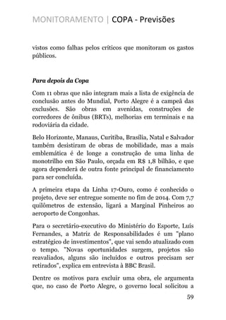 MONITORAMENTO | COPA - Previsões
vistos como falhas pelos críticos que monitoram os gastos
públicos.
Para depois da Copa
Com 11 obras que não integram mais a lista de exigência de
conclusão antes do Mundial, Porto Alegre é a campeã das
exclusões. São obras em avenidas, construções de
corredores de ônibus (BRTs), melhorias em terminais e na
rodoviária da cidade.
Belo Horizonte, Manaus, Curitiba, Brasília, Natal e Salvador
também desistiram de obras de mobilidade, mas a mais
emblemática é de longe a construção de uma linha de
monotrilho em São Paulo, orçada em R$ 1,8 bilhão, e que
agora dependerá de outra fonte principal de financiamento
para ser concluída.
A primeira etapa da Linha 17-Ouro, como é conhecido o
projeto, deve ser entregue somente no fim de 2014. Com 7,7
quilômetros de extensão, ligará a Marginal Pinheiros ao
aeroporto de Congonhas.
Para o secretário-executivo do Ministério do Esporte, Luís
Fernandes, a Matriz de Responsabilidades é um "plano
estratégico de investimentos", que vai sendo atualizado com
o tempo. "Novas oportunidades surgem, projetos são
reavaliados, alguns são incluídos e outros precisam ser
retirados", explica em entrevista à BBC Brasil.
Dentre os motivos para excluir uma obra, ele argumenta
que, no caso de Porto Alegre, o governo local solicitou a
59
 