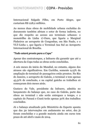 MONITORAMENTO | COPA - Previsões
Internacional Salgado Filho, em Porto Alegre, que
custariam R$ 228,2 milhões.
Ao menos duas obras de mobilidade urbana excluídas do
documento também afetam o setor de forma indireta, no
que diz respeito ao acesso aos terminais urbanos: o
monotrilho da Linha 17-Ouro, que ligaria a Marginal
Pinheiros ao aeroporto de Congonhas, em São Paulo, e o
VLT-Linha 1, que ligaria o Terminal Asa Sul ao Aeroporto
Internacional de Brasília.
"Tudo estará pronto para a Copa"
Apesar dos contratempos, a Infraero diz garantir que até a
abertura da Copa todas as obras serão concluídas.
A seis meses do início do Mundial, no entanto, alguns dos
atrasos são significativos. Em Curitiba, somente 9,15% da
ampliação do terminal de passageiros estão prontos. No Rio
de Janeiro, o aeroporto do Galeão, o terminal 2 tem apenas
43,51% de conclusão, e na capital gaúcha os trabalhos só
começaram dois meses atrás.
Gustavo do Vale, presidente da Infraero, admitiu no
lançamento do balanço que, no caso do Galeão, parte das
obras no terminal 1 não serão entregues a tempo, e a
capitais do Paraná e Ceará terão apenas 30% dos trabalhos
concluídos.
Já o balanço atualizado pelo Ministério do Esporte aponta
que das 30 intervenções em andamento no setor, dez já
foram concluídas e a grande maioria ainda em curso tem
prazo de até abril e maio de 2014.
61
 