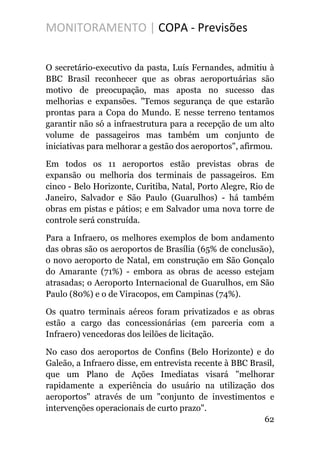 MONITORAMENTO | COPA - Previsões
O secretário-executivo da pasta, Luís Fernandes, admitiu à
BBC Brasil reconhecer que as obras aeroportuárias são
motivo de preocupação, mas aposta no sucesso das
melhorias e expansões. "Temos segurança de que estarão
prontas para a Copa do Mundo. E nesse terreno tentamos
garantir não só a infraestrutura para a recepção de um alto
volume de passageiros mas também um conjunto de
iniciativas para melhorar a gestão dos aeroportos", afirmou.
Em todos os 11 aeroportos estão previstas obras de
expansão ou melhoria dos terminais de passageiros. Em
cinco - Belo Horizonte, Curitiba, Natal, Porto Alegre, Rio de
Janeiro, Salvador e São Paulo (Guarulhos) - há também
obras em pistas e pátios; e em Salvador uma nova torre de
controle será construída.
Para a Infraero, os melhores exemplos de bom andamento
das obras são os aeroportos de Brasília (65% de conclusão),
o novo aeroporto de Natal, em construção em São Gonçalo
do Amarante (71%) - embora as obras de acesso estejam
atrasadas; o Aeroporto Internacional de Guarulhos, em São
Paulo (80%) e o de Viracopos, em Campinas (74%).
Os quatro terminais aéreos foram privatizados e as obras
estão a cargo das concessionárias (em parceria com a
Infraero) vencedoras dos leilões de licitação.
No caso dos aeroportos de Confins (Belo Horizonte) e do
Galeão, a Infraero disse, em entrevista recente à BBC Brasil,
que um Plano de Ações Imediatas visará "melhorar
rapidamente a experiência do usuário na utilização dos
aeroportos" através de um "conjunto de investimentos e
intervenções operacionais de curto prazo".
62
 