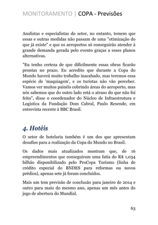 MONITORAMENTO | COPA - Previsões
Analistas e especialistas do setor, no entanto, temem que
essas e outras medidas não passam de uma "otimização do
que já existe" e que os aeroportos só conseguirão atender à
grande demanda gerada pelo evento graças a esses planos
alternativos.
"Eu tenho certeza de que dificilmente essas obras ficarão
prontas no prazo. Eu acredito que durante a Copa do
Mundo haverá muito trabalho inacabado, mas teremos essa
espécie de 'maquiagem', e os turistas não vão perceber.
Vamos ver muitos painéis cobrindo áreas do aeroporto, mas
nós sabemos que do outro lado está o atraso do que não foi
feito", disse o coordenador do Núcleo de Infraestrutura e
Logística da Fundação Dom Cabral, Paulo Resende, em
entrevista recente à BBC Brasil.
4. Hotéis
O setor de hotelaria também é um dos que apresentam
desafios para a realização da Copa do Mundo no Brasil.
Os dados mais atualizados mostram que, de 16
empreendimentos que conseguiram uma fatia do R$ 1,034
bilhão disponibilizado pelo ProCopa Turismo (linha de
crédito especial do BNDES para reformas ou novos
prédios), apenas sete já foram concluídos.
Mais um tem previsão de conclusão para janeiro de 2014 e
outro para maio do mesmo ano, apenas um mês antes do
jogo de abertura do Mundial.
63
 