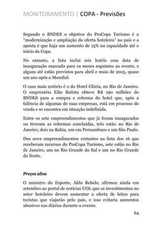 MONITORAMENTO | COPA - Previsões
Segundo o BNDES o objetivo do ProCopa Turismo é a
"modernização e ampliação da oferta hoteleira" no país e a
aposta é que haja um aumento de 15% na capacidade até o
início da Copa.
No entanto, a lista inclui seis hotéis com data de
inauguração marcada para os meses seguintes ao evento, e
alguns até estão previstos para abril e maio de 2015, quase
um ano após o Mundial.
O caso mais notório é o do Hotel Glória, no Rio de Janeiro.
O empresário Eike Batista obteve R$ 190 milhões do
BNDES para a compra e reforma do hotel que, após a
falência de algumas de suas empresas, está em processo de
venda e se encontra em situação indefinida.
Entre os sete empreendimentos que já foram inaugurados
ou tiveram as reformas concluídas, três estão no Rio de
Janeiro, dois na Bahia, um em Pernambuco e um São Paulo.
Dos nove empreendimentos restantes na lista dos 16 que
receberam recursos do ProCopa Turismo, sete estão no Rio
de Janeiro, um no Rio Grande do Sul e um no Rio Grande
do Norte.
Preços altos
O ministro do Esporte, Aldo Rebelo, afirmou ainda em
setembro ao portal de notícias UOL que os investimentos no
setor hoteleiro devem aumentar a oferta de leitos para
turistas que viajarão pelo país, e isso evitaria aumentos
abusivos nas diárias durante o evento.
64
 