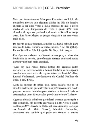 MONITORAMENTO | COPA - Previsões
Mas um levantamento feito pela Embratur no início de
novembro mostra que algumas diárias no Rio de Janeiro
chegam a ser duas vezes e meia maiores do que o preço
médio de alta temporada de verão e quase 50% mais
elevados do que os praticados durante o Réveillon 2013-
2014. Em Porto Alegre, os preços chegam a ser sete vezes
mais altos.
De acordo com a pesquisa, a média da diária cobrada para
janeiro de 2014, durante o verão carioca, é de R$ 438,03.
Para o Réveillon, é de R$ 739,87. Na Copa, R$ 1.105,11.
Em algumas cidades, a alternativa aos preços altos dos
hotéis são os hostels, que oferecem quartos compartilhados
por um valor bem mais acessível.
"Aqui em São Paulo, temos hotéis das grandes redes
nacionais e internacionais e temos também várias opções
econômicas, com mais de 2.500 leitos em hostels", disse
Raquel Verdenacci, coordenadora do Comitê Paulista da
Copa, à BBC Brasil.
Além da questão do preço alto, outro desafio que as 12
cidades-sede terão que enfrentar nos próximos meses é o de
preparar o setor hoteleiro para receber os 600 mil turistas
estrangeiros que são esperados pelo Ministério do Turismo.
Algumas delas já admitem que faltará quartos para suprir a
alta demanda. Em recente entrevista à BBC News, o chefe
da Secopa-MT (Secretaria Estadual para Assuntos da Copa
do Mundo do Mato Grosso), Maurício Guimarães,
descreveu um cenário que pode ser comum a outras
65
 