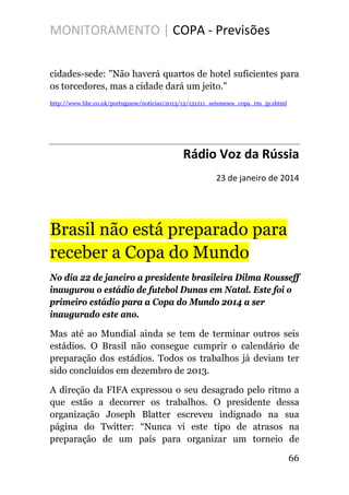 MONITORAMENTO | COPA - Previsões
cidades-sede: "Não haverá quartos de hotel suficientes para
os torcedores, mas a cidade dará um jeito."
http://www.bbc.co.uk/portuguese/noticias/2013/12/131211_seismeses_copa_rm_jp.shtml
Rádio Voz da Rússia
23 de janeiro de 2014
Brasil não está preparado para
receber a Copa do Mundo
No dia 22 de janeiro a presidente brasileira Dilma Rousseff
inaugurou o estádio de futebol Dunas em Natal. Este foi o
primeiro estádio para a Copa do Mundo 2014 a ser
inaugurado este ano.
Mas até ao Mundial ainda se tem de terminar outros seis
estádios. O Brasil não consegue cumprir o calendário de
preparação dos estádios. Todos os trabalhos já deviam ter
sido concluídos em dezembro de 2013.
A direção da FIFA expressou o seu desagrado pelo ritmo a
que estão a decorrer os trabalhos. O presidente dessa
organização Joseph Blatter escreveu indignado na sua
página do Twitter: “Nunca vi este tipo de atrasos na
preparação de um país para organizar um torneio de
66
 