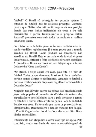 MONITORAMENTO | COPA - Previsões
futebol.” O Brasil só conseguiu ter prontos apenas 6
estádios de futebol dos 12 estádios previstos. Contudo,
parece que Blatter não está muito seguro da sua posição:
depois das suas linhas indignadas ele troca a ira pela
misericórdia e parece tranquilizar a si próprio: Dilma
Rousseff prometeu construir todos os estádios e realizar
uma Copa digna.
Só o fato de os bilhetes para as futuras partidas estarem
sendo vendidos rapidamente já é uma prova que o mundo
acredita no Brasil. Como podiam os torcedores não
acreditar no Brasil? Este é um país onde futebol é quase
uma religião. Estragar a festa do futebol seria um sacrilégio.
A presidente Dilma escreveu no seu blogue que a futura
Copa será a “Copa das Copas”:
“No Brasil, a Copa estará em casa, pois este é o país do
futebol. Todos os que vierem ao Brasil serão bem recebidos,
porque somos alegres e acolhedores. Amamos o futebol e
por isso recebemos esta Copa com orgulho e faremos dela a
Copa das Copas”.
Ninguém tem dúvidas acerca da paixão dos brasileiros pelo
jogo mais popular do mundo. As dúvidas são outras: das
capacidades e possibilidades para o país preparar a tempo
os estádios e outras infraestruturas para a Copa Mundial de
Futebol em 2014. Tanto mais que todos os prazos já foram
ultrapassados. Dezembro era a reta da meta no fim da qual
o Comitê Organizador Local da Copa devia ter dito: Bem-
vindos aos estádios!
Infelizmente não chegámos a ouvir esse tipo de apelo. Pelo
contrário, ainda em finais de 2012 o secretário-geral da
67
 