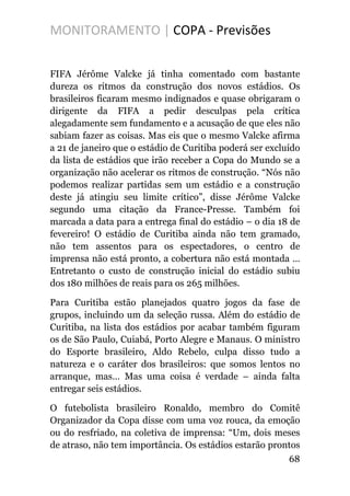MONITORAMENTO | COPA - Previsões
FIFA Jérôme Valcke já tinha comentado com bastante
dureza os ritmos da construção dos novos estádios. Os
brasileiros ficaram mesmo indignados e quase obrigaram o
dirigente da FIFA a pedir desculpas pela crítica
alegadamente sem fundamento e a acusação de que eles não
sabiam fazer as coisas. Mas eis que o mesmo Valcke afirma
a 21 de janeiro que o estádio de Curitiba poderá ser excluído
da lista de estádios que irão receber a Copa do Mundo se a
organização não acelerar os ritmos de construção. “Nós não
podemos realizar partidas sem um estádio e a construção
deste já atingiu seu limite crítico”, disse Jérôme Valcke
segundo uma citação da France-Presse. Também foi
marcada a data para a entrega final do estádio – o dia 18 de
fevereiro! O estádio de Curitiba ainda não tem gramado,
não tem assentos para os espectadores, o centro de
imprensa não está pronto, a cobertura não está montada …
Entretanto o custo de construção inicial do estádio subiu
dos 180 milhões de reais para os 265 milhões.
Para Curitiba estão planejados quatro jogos da fase de
grupos, incluindo um da seleção russa. Além do estádio de
Curitiba, na lista dos estádios por acabar também figuram
os de São Paulo, Cuiabá, Porto Alegre e Manaus. O ministro
do Esporte brasileiro, Aldo Rebelo, culpa disso tudo a
natureza e o caráter dos brasileiros: que somos lentos no
arranque, mas… Mas uma coisa é verdade – ainda falta
entregar seis estádios.
O futebolista brasileiro Ronaldo, membro do Comitê
Organizador da Copa disse com uma voz rouca, da emoção
ou do resfriado, na coletiva de imprensa: “Um, dois meses
de atraso, não tem importância. Os estádios estarão prontos
68
 