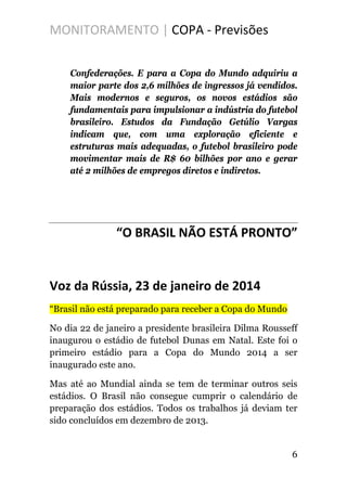 MONITORAMENTO | COPA - Previsões
Confederações. E para a Copa do Mundo adquiriu a
maior parte dos 2,6 milhões de ingressos já vendidos.
Mais modernos e seguros, os novos estádios são
fundamentais para impulsionar a indústria do futebol
brasileiro. Estudos da Fundação Getúlio Vargas
indicam que, com uma exploração eficiente e
estruturas mais adequadas, o futebol brasileiro pode
movimentar mais de R$ 60 bilhões por ano e gerar
até 2 milhões de empregos diretos e indiretos.
“O BRASIL NÃO ESTÁ PRONTO”
Voz da Rússia, 23 de janeiro de 2014
“Brasil não está preparado para receber a Copa do Mundo
No dia 22 de janeiro a presidente brasileira Dilma Rousseff
inaugurou o estádio de futebol Dunas em Natal. Este foi o
primeiro estádio para a Copa do Mundo 2014 a ser
inaugurado este ano.
Mas até ao Mundial ainda se tem de terminar outros seis
estádios. O Brasil não consegue cumprir o calendário de
preparação dos estádios. Todos os trabalhos já deviam ter
sido concluídos em dezembro de 2013.
6
 