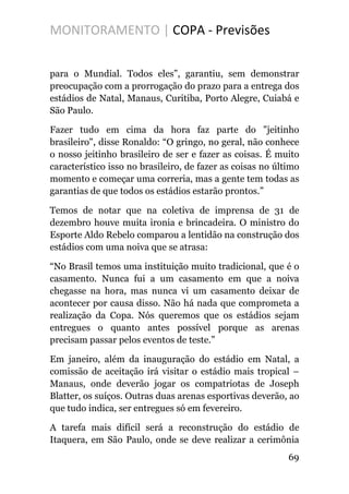 MONITORAMENTO | COPA - Previsões
para o Mundial. Todos eles”, garantiu, sem demonstrar
preocupação com a prorrogação do prazo para a entrega dos
estádios de Natal, Manaus, Curitiba, Porto Alegre, Cuiabá e
São Paulo.
Fazer tudo em cima da hora faz parte do "jeitinho
brasileiro", disse Ronaldo: “O gringo, no geral, não conhece
o nosso jeitinho brasileiro de ser e fazer as coisas. É muito
característico isso no brasileiro, de fazer as coisas no último
momento e começar uma correria, mas a gente tem todas as
garantias de que todos os estádios estarão prontos.”
Temos de notar que na coletiva de imprensa de 31 de
dezembro houve muita ironia e brincadeira. O ministro do
Esporte Aldo Rebelo comparou a lentidão na construção dos
estádios com uma noiva que se atrasa:
“No Brasil temos uma instituição muito tradicional, que é o
casamento. Nunca fui a um casamento em que a noiva
chegasse na hora, mas nunca vi um casamento deixar de
acontecer por causa disso. Não há nada que comprometa a
realização da Copa. Nós queremos que os estádios sejam
entregues o quanto antes possível porque as arenas
precisam passar pelos eventos de teste.”
Em janeiro, além da inauguração do estádio em Natal, a
comissão de aceitação irá visitar o estádio mais tropical –
Manaus, onde deverão jogar os compatriotas de Joseph
Blatter, os suíços. Outras duas arenas esportivas deverão, ao
que tudo indica, ser entregues só em fevereiro.
A tarefa mais difícil será a reconstrução do estádio de
Itaquera, em São Paulo, onde se deve realizar a cerimônia
69
 