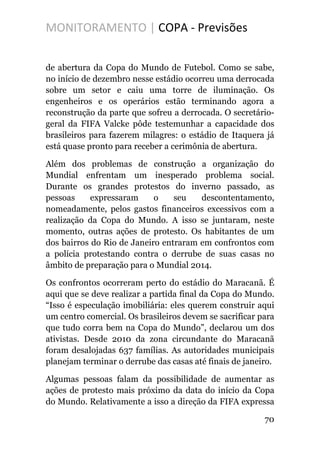 MONITORAMENTO | COPA - Previsões
de abertura da Copa do Mundo de Futebol. Como se sabe,
no início de dezembro nesse estádio ocorreu uma derrocada
sobre um setor e caiu uma torre de iluminação. Os
engenheiros e os operários estão terminando agora a
reconstrução da parte que sofreu a derrocada. O secretário-
geral da FIFA Valcke pôde testemunhar a capacidade dos
brasileiros para fazerem milagres: o estádio de Itaquera já
está quase pronto para receber a cerimônia de abertura.
Além dos problemas de construção a organização do
Mundial enfrentam um inesperado problema social.
Durante os grandes protestos do inverno passado, as
pessoas expressaram o seu descontentamento,
nomeadamente, pelos gastos financeiros excessivos com a
realização da Copa do Mundo. A isso se juntaram, neste
momento, outras ações de protesto. Os habitantes de um
dos bairros do Rio de Janeiro entraram em confrontos com
a polícia protestando contra o derrube de suas casas no
âmbito de preparação para o Mundial 2014.
Os confrontos ocorreram perto do estádio do Maracanã. É
aqui que se deve realizar a partida final da Copa do Mundo.
“Isso é especulação imobiliária: eles querem construir aqui
um centro comercial. Os brasileiros devem se sacrificar para
que tudo corra bem na Copa do Mundo”, declarou um dos
ativistas. Desde 2010 da zona circundante do Maracanã
foram desalojadas 637 famílias. As autoridades municipais
planejam terminar o derrube das casas até finais de janeiro.
Algumas pessoas falam da possibilidade de aumentar as
ações de protesto mais próximo da data do início da Copa
do Mundo. Relativamente a isso a direção da FIFA expressa
70
 