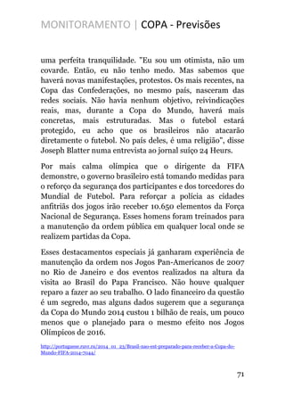 MONITORAMENTO | COPA - Previsões
uma perfeita tranquilidade. "Eu sou um otimista, não um
covarde. Então, eu não tenho medo. Mas sabemos que
haverá novas manifestações, protestos. Os mais recentes, na
Copa das Confederações, no mesmo país, nasceram das
redes sociais. Não havia nenhum objetivo, reivindicações
reais, mas, durante a Copa do Mundo, haverá mais
concretas, mais estruturadas. Mas o futebol estará
protegido, eu acho que os brasileiros não atacarão
diretamente o futebol. No país deles, é uma religião", disse
Joseph Blatter numa entrevista ao jornal suíço 24 Heurs.
Por mais calma olímpica que o dirigente da FIFA
demonstre, o governo brasileiro está tomando medidas para
o reforço da segurança dos participantes e dos torcedores do
Mundial de Futebol. Para reforçar a polícia as cidades
anfitriãs dos jogos irão receber 10.650 elementos da Força
Nacional de Segurança. Esses homens foram treinados para
a manutenção da ordem pública em qualquer local onde se
realizem partidas da Copa.
Esses destacamentos especiais já ganharam experiência de
manutenção da ordem nos Jogos Pan-Americanos de 2007
no Rio de Janeiro e dos eventos realizados na altura da
visita ao Brasil do Papa Francisco. Não houve qualquer
reparo a fazer ao seu trabalho. O lado financeiro da questão
é um segredo, mas alguns dados sugerem que a segurança
da Copa do Mundo 2014 custou 1 bilhão de reais, um pouco
menos que o planejado para o mesmo efeito nos Jogos
Olímpicos de 2016.
http://portuguese.ruvr.ru/2014_01_23/Brasil-nao-est-preparado-para-receber-a-Copa-do-
Mundo-FIFA-2014-7044/
71
 