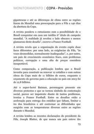 MONITORAMENTO | COPA - Previsões
gigantescas e até as diferenças de clima entre as regiões
fazem do Mundial uma preocupação para a Fifa a 140 dias
da abertura da Copa.
A revista pondera o entusiasmo com a possibilidade de o
Brasil conquistar em casa um inédito 6° título de campeão
mundial. “A realidade já revelou o lado obscuro e menos
glamuroso deste desafio”, escreve a France Football.
A revista revela que a organização do evento expõe duas
faces diferentes: por uma lado, as exigências da Fifa, “às
vezes desmedidas, normalmente inadequadas”, e, por outro,
um país de crescimento econômico fraco, com problemas
políticos, corrupção e uma alta de preços considera
insuportável.
Como comparação, a publicação lembra que o Brasil
investiu para construir ou renovar 12 estádios e com outras
obras da Copa mais de 11 bilhões de euros, enquanto o
orçamento do governo para a educação no país em 2013 foi
de 12,8 bilhões.
Até o super-heroi Batman, personagem presente em
diversos protestos e que se tornou símbolo da contestação
social, parece ser impotente diante de tantos problemas,
ironiza a France Football. Entre os desafios estão a
aceleração para entrega dos estádios que faltam, limitar a
ira dos brasileiros e até contornar as dificuldades que
surgirão com as temperaturas diversas entre as regiões
durante o Mundial.
A revista lembra as recentes declarações do presidente da
Fifa, Joseph Blatter, de que nunca um país esteve tão
73
 
