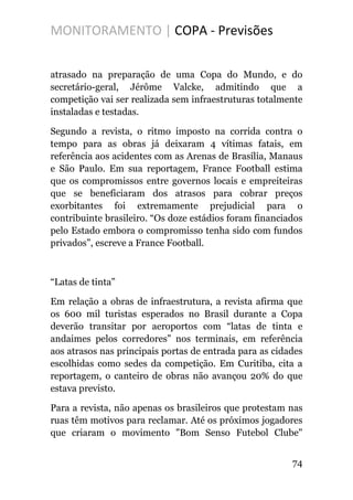 MONITORAMENTO | COPA - Previsões
atrasado na preparação de uma Copa do Mundo, e do
secretário-geral, Jérôme Valcke, admitindo que a
competição vai ser realizada sem infraestruturas totalmente
instaladas e testadas.
Segundo a revista, o ritmo imposto na corrida contra o
tempo para as obras já deixaram 4 vítimas fatais, em
referência aos acidentes com as Arenas de Brasília, Manaus
e São Paulo. Em sua reportagem, France Football estima
que os compromissos entre governos locais e empreiteiras
que se beneficiaram dos atrasos para cobrar preços
exorbitantes foi extremamente prejudicial para o
contribuinte brasileiro. “Os doze estádios foram financiados
pelo Estado embora o compromisso tenha sido com fundos
privados”, escreve a France Football.
“Latas de tinta”
Em relação a obras de infraestrutura, a revista afirma que
os 600 mil turistas esperados no Brasil durante a Copa
deverão transitar por aeroportos com “latas de tinta e
andaimes pelos corredores” nos terminais, em referência
aos atrasos nas principais portas de entrada para as cidades
escolhidas como sedes da competição. Em Curitiba, cita a
reportagem, o canteiro de obras não avançou 20% do que
estava previsto.
Para a revista, não apenas os brasileiros que protestam nas
ruas têm motivos para reclamar. Até os próximos jogadores
que criaram o movimento "Bom Senso Futebol Clube"
74
 