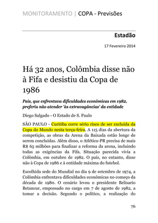 MONITORAMENTO | COPA - Previsões
Estadão
17 Fevereiro 2014
Há 32 anos, Colômbia disse não
à Fifa e desistiu da Copa de
1986
País, que enfrentava dificuldades econômicas em 1982,
preferiu não atender 'às extravagâncias' da entidade
Diego Salgado - O Estado de S. Paulo
SÃO PAULO - Curitiba corre sério risco de ser excluída da
Copa do Mundo nesta terça-feira. A 115 dias da abertura da
competição, as obras da Arena da Baixada estão longe de
serem concluídas. Além disso, o Atlético-PR precisa de mais
R$ 65 milhões para finalizar a reforma da arena, incluindo
todas as exigências da Fifa. Situação parecida vivia a
Colômbia, em outubro de 1982. O país, no entanto, disse
não à Copa de 1986 e à entidade máxima do futebol.
Escolhida sede do Mundial no dia 9 de setembro de 1974, a
Colômbia enfrentava dificuldades econômicas no começo da
década de 1980. O cenário levou o presidente Belisario
Betancur, empossado no cargo em 7 de agosto de 1982, a
tomar a decisão. Segundo o político, a realização do
76
 