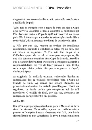 MONITORAMENTO | COPA - Previsões
megaevento em solo colombiano não estava de acordo com
a realidade do país.
"Aqui não se cumpriu com a regra de ouro em que a Copa
deve servir à Colômbia e não a Colômbia à multinacional
Fifa. Por essa razão, a Copa de 1986 não ocorrerá no nosso
país. Não há tempo para atender às extravagâncias da Fifa e
seus sócios", disse Betancur no dia 25 de outubro de 1982.
A Fifa, por sua vez, rebateu as críticas do presidente
colombiano. Segundo a entidade, a culpa era do país, que
não soube se organizar. "A Fifa não tem culpa se a
Colômbia, apesar de ter tido 12 anos para se preparar, diz
que não consegue organizar uma Copa do Mundo. Acredito
que Betancur deveria ficar triste com a situação e assumir a
responsabilidade, em vez de fazer críticas à Fifa. Tenho
certeza que vários países vão querer organizar a Copa”,
declarou à época.
As exigência da entidade estavam, sobretudo, ligadas às
capacidades dos 12 estádios necessários para a Copa do
Mundo de 1986. As arenas que seriam utilizadas na
primeira fase deveriam ter mais de 40 mil lugares. Nas fases
seguintes, os locais teriam que comportar até 60 mil
torcedores. O estádio da final, por sua vez, precisaria ter
capacidade para receber 80 mil pessoas.
ATRASOS
Em 1979, a preparação colombiana para o Mundial já dava
sinal de atrasos. Na ocasião, apenas um estádio estava
pronto: o Olímpico Pascual Guerrero, em Cali, qua havia
sido utilizado no Pan-Americano de 1971. Somente mais um
77
 