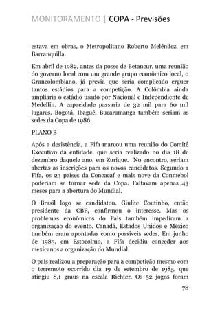 MONITORAMENTO | COPA - Previsões
estava em obras, o Metropolitano Roberto Meléndez, em
Barranquilla.
Em abril de 1982, antes da posse de Betancur, uma reunião
do governo local com um grande grupo econômico local, o
Grancolombiano, já previa que seria complicado erguer
tantos estádios para a competição. A Colômbia ainda
ampliaria o estádio usado por Nacional e Independiente de
Medellin. A capacidade passaria de 32 mil para 60 mil
lugares. Bogotá, Ibagué, Bucaramanga também seriam as
sedes da Copa de 1986.
PLANO B
Após a desistência, a Fifa marcou uma reunião do Comitê
Executivo da entidade, que seria realizado no dia 18 de
dezembro daquele ano, em Zurique. No encontro, seriam
abertas as inscrições para os novos candidatos. Segundo a
Fifa, os 23 países da Concacaf e mais nove da Conmebol
poderiam se tornar sede da Copa. Faltavam apenas 43
meses para a abertura do Mundial.
O Brasil logo se candidatou. Giulite Coutinho, então
presidente da CBF, confirmou o interesse. Mas os
problemas econômicos do País também impediram a
organização do evento. Canadá, Estados Unidos e México
também eram apontadas como possíveis sedes. Em junho
de 1983, em Estocolmo, a Fifa decidiu conceder aos
mexicanos a organização do Mundial.
O país realizou a preparação para a competição mesmo com
o terremoto ocorrido dia 19 de setembro de 1985, que
atingiu 8,1 graus na escala Richter. Os 52 jogos foram
78
 