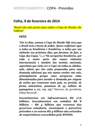 MONITORAMENTO | COPA - Previsões
Folha, 9 de fevereiro de 2014
“Brasil não está pronto para sediar a Copa do Mundo, diz
Valdívia”
FATO
“Em 10 dias, começa a Copa do Mundo Fifa 2014 que
o Brasil terá a honra de sediar. Quero reafirmar aqui
a todas as brasileiras e brasileiros, a todos que nos
visitarão nos próximos dias, que faremos, de fato, a
Copa das Copas.” (...) “Os aeroportos brasileiros, por
onde a maior parte dos nossos visitantes
internacionais e também dos turistas nacionais,
esportistas que virão ver a Copa em todas as cidades-
sede, sabem que eles estão preparados para essa
demanda adicional que nós vamos receber este mês,
principalmente porque esses aeroportos estão
dimensionados para atender a demanda por viagens
de aviões que cresceram neste país, no período, de
forma sistemática, passamos de 33 milhões de
passageiros a 111, 112, 113.” Discurso da presidenta
Dilma Rousseff.
Investimentos em infraestrutura R$ 17,6
bilhões. Investimentos em estádios R$ 8
bilhões – R$ 4 bilhões são recursos dos
governos estaduais, municipais e parceiros
privados e os outros R$ 4 bilhões são oriundos
de empréstimos concedidos pelo BNDES.
7
 