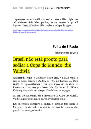 MONITORAMENTO | COPA - Previsões
disputados em 12 estádios – assim como a Fifa exigiu aos
colombianos. Seis deles, porém, tinham menos de 40 mil
lugares. Cinco já haviam sido usados na Copa de 1970.
http://esportes.estadao.com.br/noticias/futebol,ha-32-anos-colombia-disse-nao-a-fifa-e-
desistiu-da-copa-de-1986,1131396
Folha de S.Paulo
9 de fevereiro de 2014
Brasil não está pronto para
sediar a Copa do Mundo, diz
Valdivia
Alternando jogos e descanso neste ano, Valdivia volta a
campo hoje, contra o Audax, às 17h, no Pacaembu. Com
100% de aproveitamento em seis jogos no Paulista, o
Palmeiras talvez nem precisasse dele. Mas o técnico Gilson
Kleina quer o meia em campo. E o chileno quer jogar.
No ano do centenário do Palmeiras e da Copa do Mundo,
Valdivia quer continuar a dar sua volta por cima.
Em entrevista exclusiva à Folha, o jogador fala sobre o
Mundial –tanto sobre o desejo de jogá-lo quanto dos
problemas de organização.
79
 
