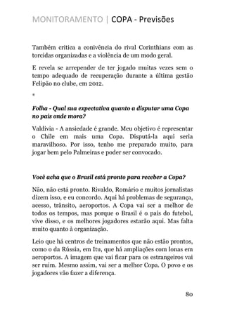 MONITORAMENTO | COPA - Previsões
Também critica a conivência do rival Corinthians com as
torcidas organizadas e a violência de um modo geral.
E revela se arrepender de ter jogado muitas vezes sem o
tempo adequado de recuperação durante a última gestão
Felipão no clube, em 2012.
*
Folha - Qual sua expectativa quanto a disputar uma Copa
no país onde mora?
Valdivia - A ansiedade é grande. Meu objetivo é representar
o Chile em mais uma Copa. Disputá-la aqui seria
maravilhoso. Por isso, tenho me preparado muito, para
jogar bem pelo Palmeiras e poder ser convocado.
Você acha que o Brasil está pronto para receber a Copa?
Não, não está pronto. Rivaldo, Romário e muitos jornalistas
dizem isso, e eu concordo. Aqui há problemas de segurança,
acesso, trânsito, aeroportos. A Copa vai ser a melhor de
todos os tempos, mas porque o Brasil é o país do futebol,
vive disso, e os melhores jogadores estarão aqui. Mas falta
muito quanto à organização.
Leio que há centros de treinamentos que não estão prontos,
como o da Rússia, em Itu, que há ampliações com lonas em
aeroportos. A imagem que vai ficar para os estrangeiros vai
ser ruim. Mesmo assim, vai ser a melhor Copa. O povo e os
jogadores vão fazer a diferença.
80
 