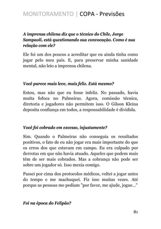 MONITORAMENTO | COPA - Previsões
A imprensa chilena diz que o técnico do Chile, Jorge
Sampaoli, está questionando sua convocação. Como é sua
relação com ele?
Ele foi um dos poucos a acreditar que eu ainda tinha como
jogar pelo meu país. E, para preservar minha sanidade
mental, não leio a imprensa chilena.
Você parece mais leve, mais feliz. Está mesmo?
Estou, mas não que eu fosse infeliz. No passado, havia
muita fofoca no Palmeiras. Agora, comissão técnica,
diretoria e jogadores não permitem isso. O Gilson Kleina
deposita confiança em todos, a responsabilidade é dividida.
Você foi cobrado em excesso, injustamente?
Sim. Quando o Palmeiras não conseguia os resultados
positivos, o fato de eu não jogar era mais importante do que
os erros dos que estavam em campo. Eu era culpado por
derrotas em que não havia atuado. Aqueles que podem mais
têm de ser mais cobrados. Mas a cobrança não pode ser
sobre um jogador só. Isso mexia comigo.
Passei por cima dos protocolos médicos, voltei a jogar antes
do tempo e me machuquei. Fiz isso muitas vezes. Até
porque as pessoas me pediam "por favor, me ajude, jogue..."
Foi na época do Felipão?
81
 