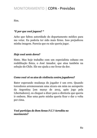 MONITORAMENTO | COPA - Previsões
Sim.
*E por que você jogava? *
Acho que faltou autoridade do departamento médico para
me vetar. Eu poderia ter sido mais firme. Isso prejudicou
minha imagem. Parecia que eu não queria jogar.
Hoje você sente dores?
Sinto. Mas hoje trabalho com um especialista cubano em
reabilitação física, o José Amador, que atua também na
seleção do Chile. Ele me ajuda a me livrar da dor.
Como você vê os atos de violência contra jogadores?
Bater esperando mudança do jogador é um erro. Quando
torcedores arremessaram uma xícara em mim no aeroporto
da Argentina [em março de 2013, após jogo pela
Libertadores], eu cheguei a dizer para a diretoria que queria
ir embora. Mas uma parte minha queria ficar e dar a volta
por cima.
Você participa do Bom Senso F.C.? Acredita no
movimento?
82
 