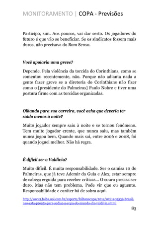 MONITORAMENTO | COPA - Previsões
Participo, sim. Aos poucos, vai dar certo. Os jogadores do
futuro é que vão se beneficiar. Se os sindicatos fossem mais
duros, não precisava do Bom Senso.
Você apoiaria uma greve?
Depende. Pela violência da torcida do Corinthians, como se
comentou recentemente, não. Porque não adianta nada a
gente fazer greve se a diretoria do Corinthians não fizer
como o [presidente do Palmeiras] Paulo Nobre e tiver uma
postura firme com as torcidas organizadas.
Olhando para sua carreira, você acha que deveria ter
saído menos à noite?
Muito jogador sempre saiu à noite e se tornou fenômeno.
Tem muito jogador crente, que nunca saiu, mas também
nunca jogou bem. Quando mais saí, entre 2006 e 2008, foi
quando joguei melhor. Não há regra.
É difícil ser o Valdivia?
Muito difícil. É muita responsabilidade. Ser o camisa 10 do
Palmeiras, que já teve Ademir da Guia e Alex, estar sempre
de cabeça erguida para receber críticas... O couro precisa ser
duro. Mas não tem problema. Pode vir que eu aguento.
Responsabilidade e caráter há de sobra aqui.
http://www1.folha.uol.com.br/esporte/folhanacopa/2014/02/1409539-brasil-
nao-esta-pronto-para-sediar-a-copa-do-mundo-diz-valdivia.shtml
83
 