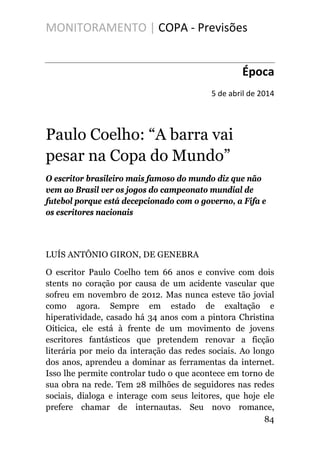 MONITORAMENTO | COPA - Previsões
Época
5 de abril de 2014
Paulo Coelho: “A barra vai
pesar na Copa do Mundo”
O escritor brasileiro mais famoso do mundo diz que não
vem ao Brasil ver os jogos do campeonato mundial de
futebol porque está decepcionado com o governo, a Fifa e
os escritores nacionais
LUÍS ANTÔNIO GIRON, DE GENEBRA
O escritor Paulo Coelho tem 66 anos e convive com dois
stents no coração por causa de um acidente vascular que
sofreu em novembro de 2012. Mas nunca esteve tão jovial
como agora. Sempre em estado de exaltação e
hiperatividade, casado há 34 anos com a pintora Christina
Oiticica, ele está à frente de um movimento de jovens
escritores fantásticos que pretendem renovar a ficção
literária por meio da interação das redes sociais. Ao longo
dos anos, aprendeu a dominar as ferramentas da internet.
Isso lhe permite controlar tudo o que acontece em torno de
sua obra na rede. Tem 28 milhões de seguidores nas redes
sociais, dialoga e interage com seus leitores, que hoje ele
prefere chamar de internautas. Seu novo romance,
84
 