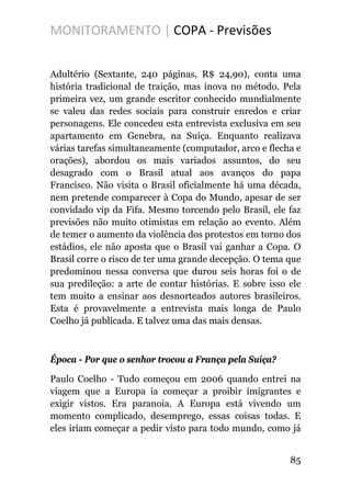 MONITORAMENTO | COPA - Previsões
Adultério (Sextante, 240 páginas, R$ 24,90), conta uma
história tradicional de traição, mas inova no método. Pela
primeira vez, um grande escritor conhecido mundialmente
se valeu das redes sociais para construir enredos e criar
personagens. Ele concedeu esta entrevista exclusiva em seu
apartamento em Genebra, na Suíça. Enquanto realizava
várias tarefas simultaneamente (computador, arco e flecha e
orações), abordou os mais variados assuntos, do seu
desagrado com o Brasil atual aos avanços do papa
Francisco. Não visita o Brasil oficialmente há uma década,
nem pretende comparecer à Copa do Mundo, apesar de ser
convidado vip da Fifa. Mesmo torcendo pelo Brasil, ele faz
previsões não muito otimistas em relação ao evento. Além
de temer o aumento da violência dos protestos em torno dos
estádios, ele não aposta que o Brasil vai ganhar a Copa. O
Brasil corre o risco de ter uma grande decepção. O tema que
predominou nessa conversa que durou seis horas foi o de
sua predileção: a arte de contar histórias. E sobre isso ele
tem muito a ensinar aos desnorteados autores brasileiros.
Esta é provavelmente a entrevista mais longa de Paulo
Coelho já publicada. E talvez uma das mais densas.
Época - Por que o senhor trocou a França pela Suíça?
Paulo Coelho - Tudo começou em 2006 quando entrei na
viagem que a Europa ia começar a proibir imigrantes e
exigir vistos. Era paranoia. A Europa está vivendo um
momento complicado, desemprego, essas coisas todas. E
eles iriam começar a pedir visto para todo mundo, como já
85
 